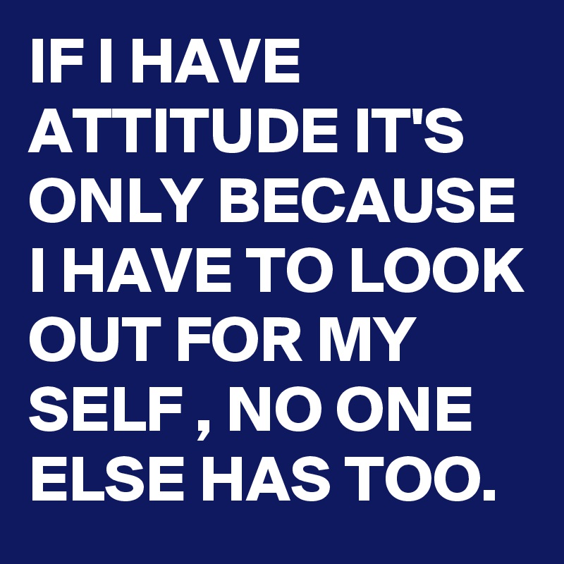 IF I HAVE ATTITUDE IT'S ONLY BECAUSE  I HAVE TO LOOK OUT FOR MY SELF , NO ONE ELSE HAS TOO.