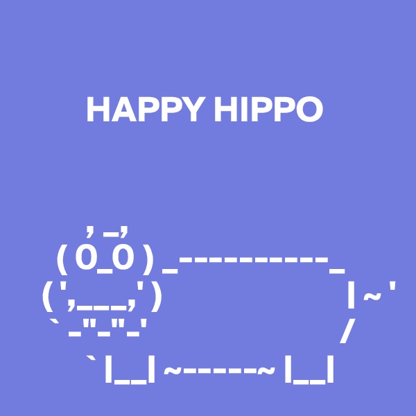 

         HAPPY HIPPO


         , _,
     ( 0_0 ) _----------_
   ( ',___,' )                         | ~ '
    ` -"-"-'                          /
         ` |__| ~-----~ |__|