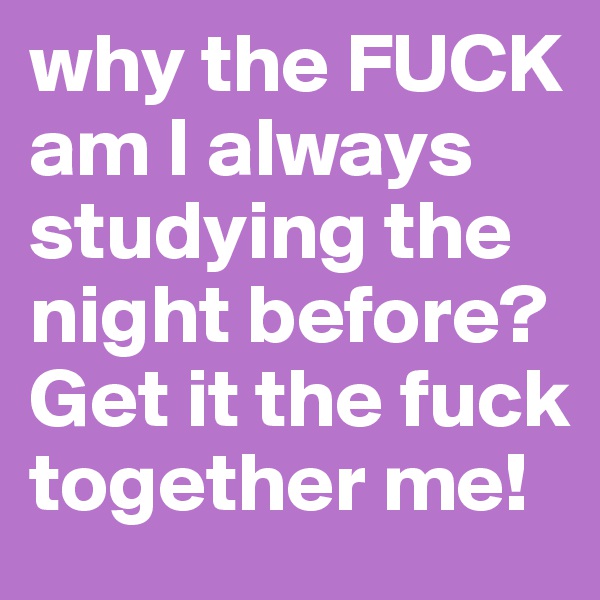 why the FUCK am I always studying the night before? Get it the fuck together me!