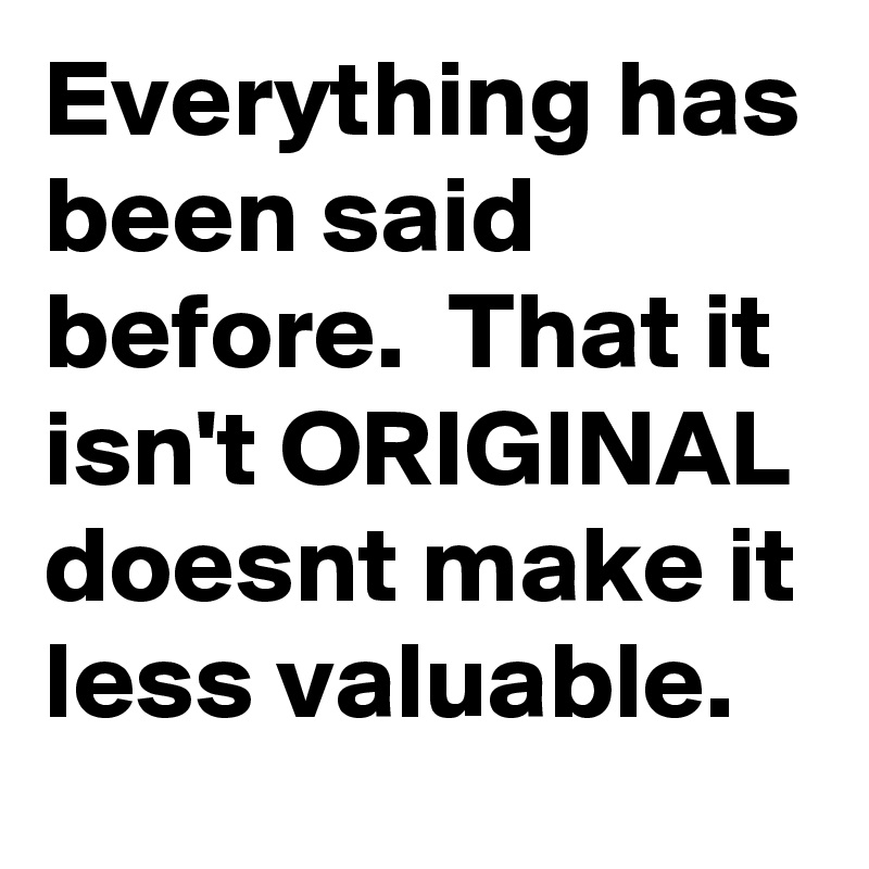 Everything has been said before.  That it isn't ORIGINAL doesnt make it less valuable. 