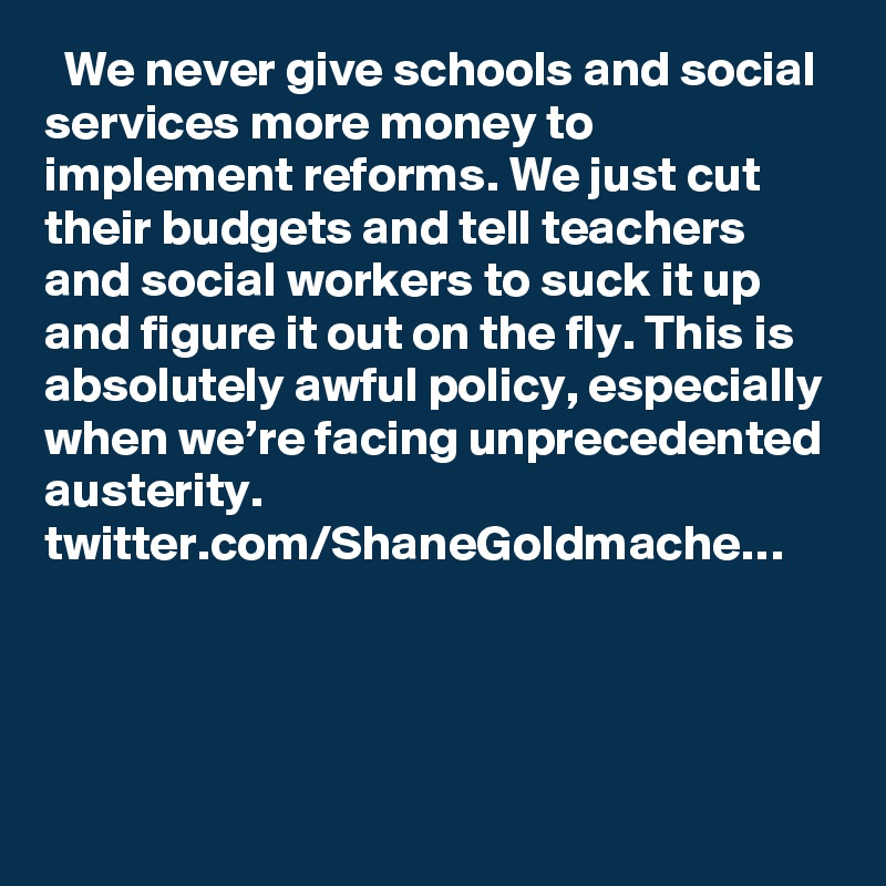   We never give schools and social services more money to implement reforms. We just cut their budgets and tell teachers and social workers to suck it up and figure it out on the fly. This is absolutely awful policy, especially when we’re facing unprecedented austerity. twitter.com/ShaneGoldmache…
