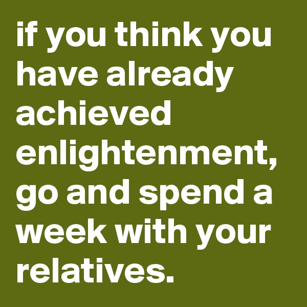 if you think you have already achieved enlightenment, go and spend a week with your relatives.