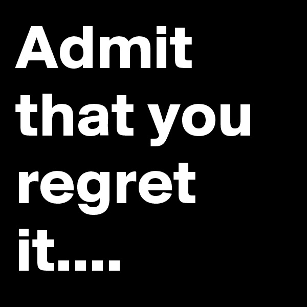 Admit that you regret it....