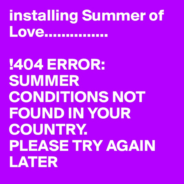installing Summer of Love...............

!404 ERROR:
SUMMER CONDITIONS NOT FOUND IN YOUR COUNTRY.
PLEASE TRY AGAIN LATER