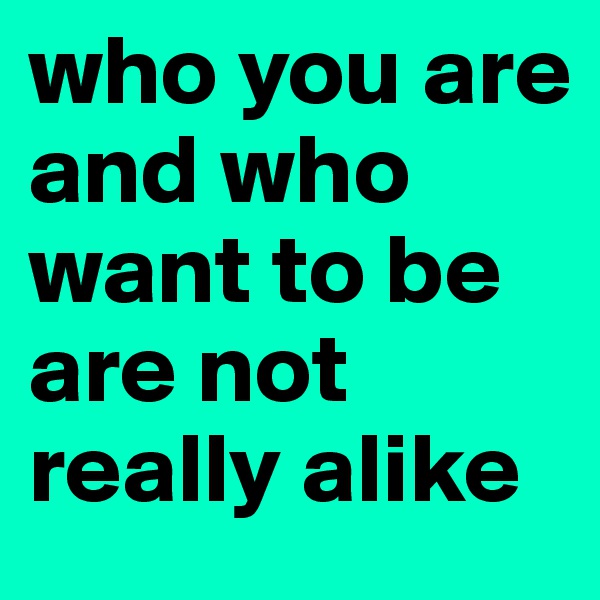 who you are and who want to be are not really alike