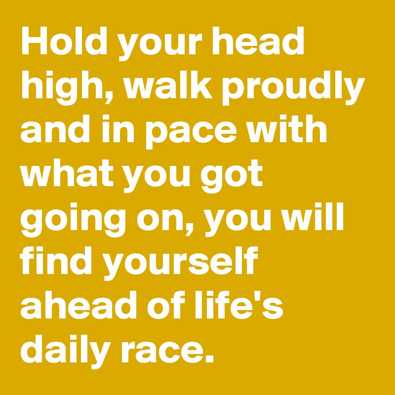 Hold your head high, walk proudly and in pace with what you got going on, you will find yourself ahead of life's daily race.