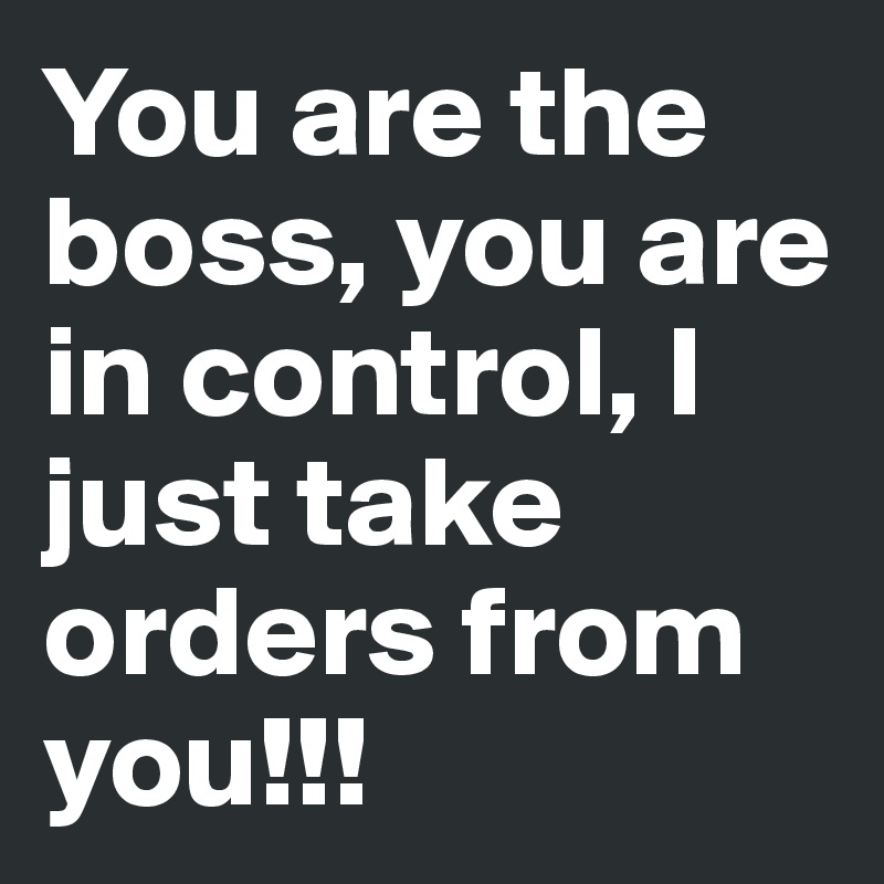 You are the boss, you are in control, I just take orders from you!!!