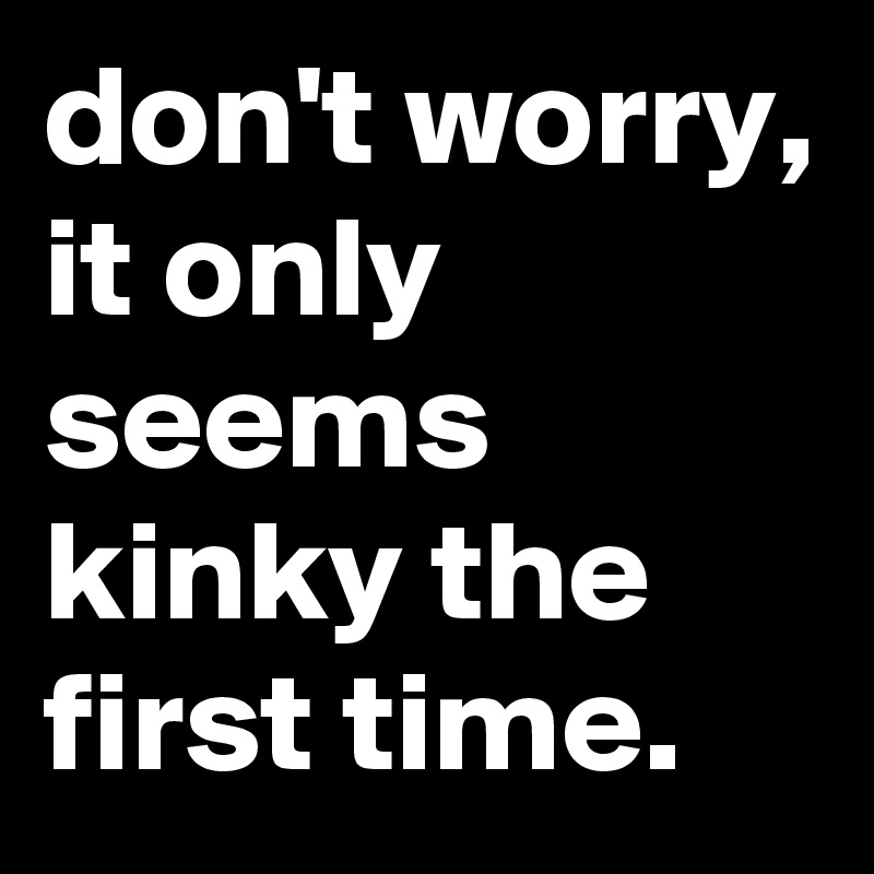 don't worry, it only seems kinky the first time.