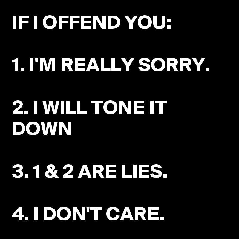 IF I OFFEND YOU:

1. I'M REALLY SORRY.

2. I WILL TONE IT DOWN

3. 1 & 2 ARE LIES.

4. I DON'T CARE.