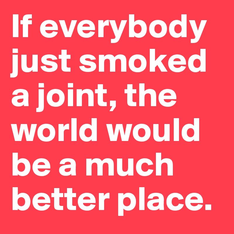 If everybody just smoked a joint, the world would be a much better place.