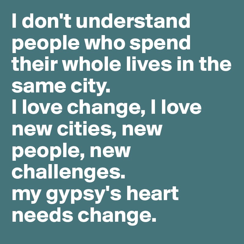 I don't understand people who spend their whole lives in the same city. 
I love change, I love new cities, new people, new challenges.
my gypsy's heart needs change.