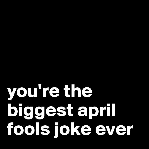 



you're the biggest april fools joke ever