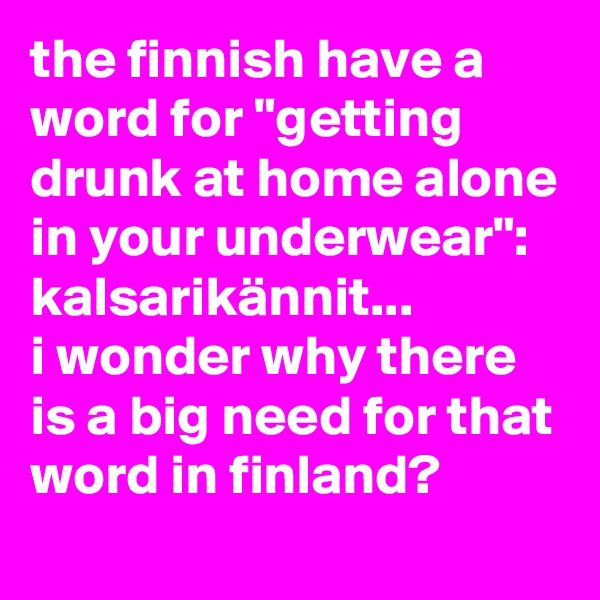 the finnish have a word for "getting drunk at home alone in your underwear": kalsarikännit... 
i wonder why there is a big need for that word in finland?
