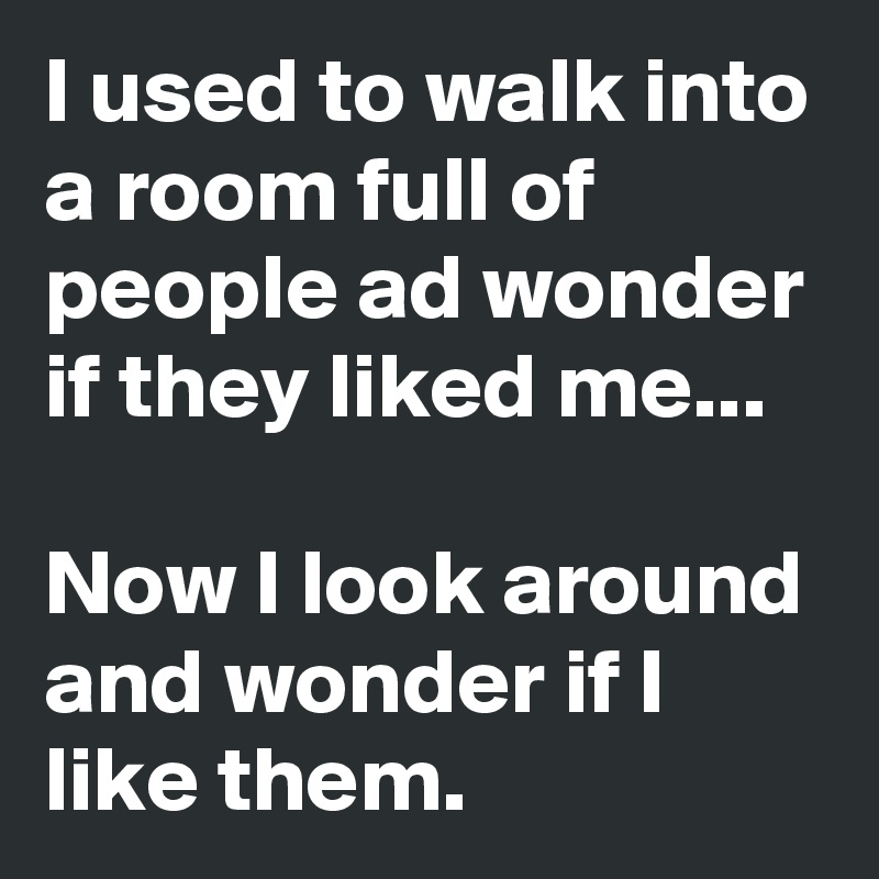 I used to walk into a room full of people ad wonder if they liked me...

Now I look around and wonder if I like them.