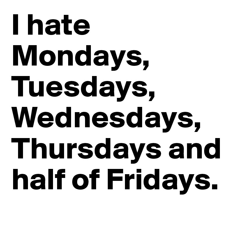 I hate Mondays, Tuesdays,  Wednesdays, Thursdays and half of Fridays.