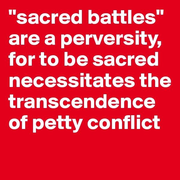"sacred battles" are a perversity, for to be sacred necessitates the transcendence of petty conflict

