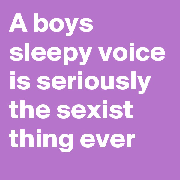 A boys sleepy voice is seriously  the sexist thing ever