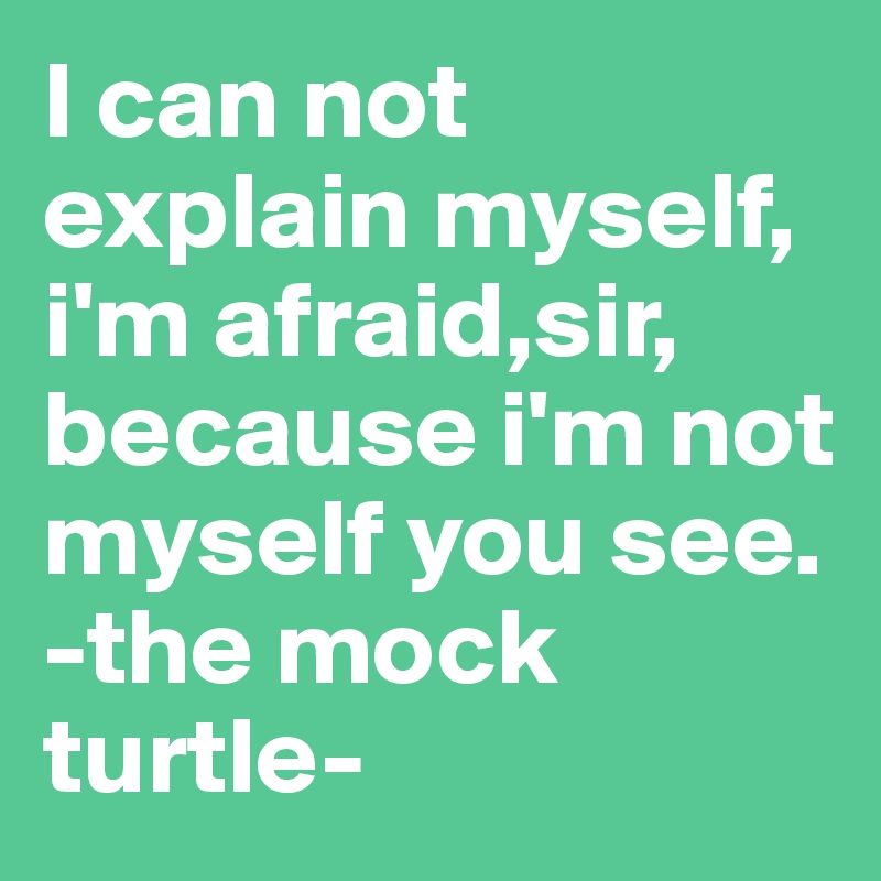 I can not explain myself, i'm afraid,sir, because i'm not myself you see. 
-the mock turtle-