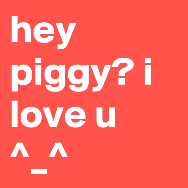 hey piggy? i love u ^_^