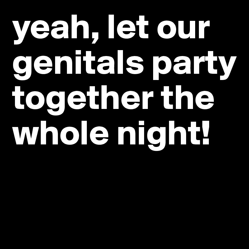 yeah, let our genitals party together the whole night!

