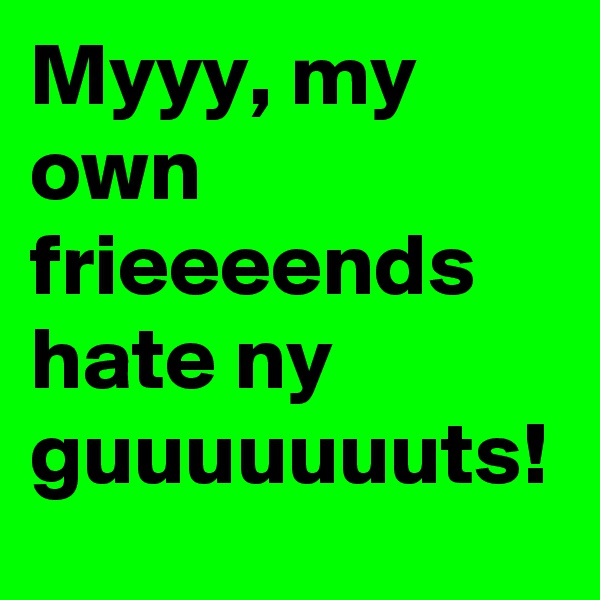 Myyy, my own frieeeends hate ny guuuuuuuts!