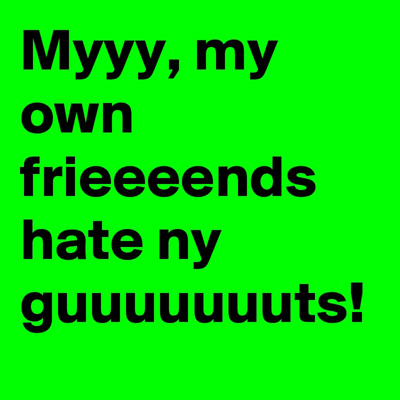 Myyy, my own frieeeends hate ny guuuuuuuts!