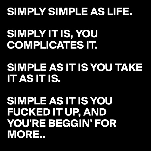 SIMPLY SIMPLE AS LIFE. 

SIMPLY IT IS, YOU COMPLICATES IT. 

SIMPLE AS IT IS YOU TAKE IT AS IT IS.

SIMPLE AS IT IS YOU FUCKED IT UP, AND YOU'RE BEGGIN' FOR MORE..