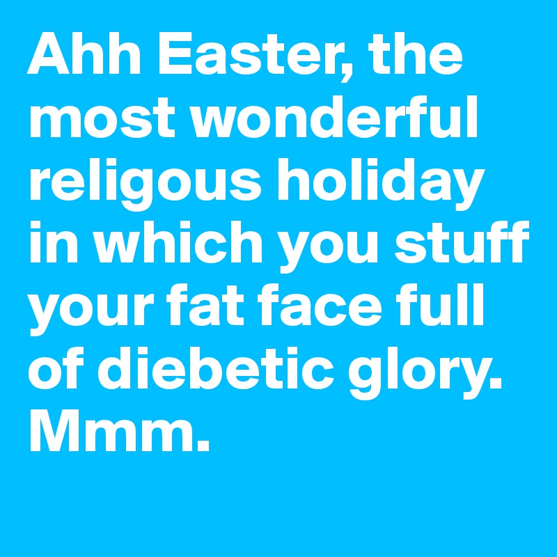 Ahh Easter, the most wonderful religous holiday in which you stuff your fat face full of diebetic glory. Mmm.