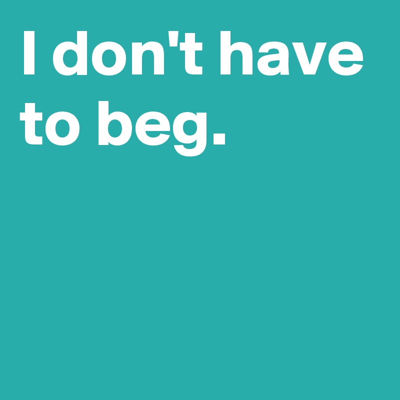 I don't have to beg.


