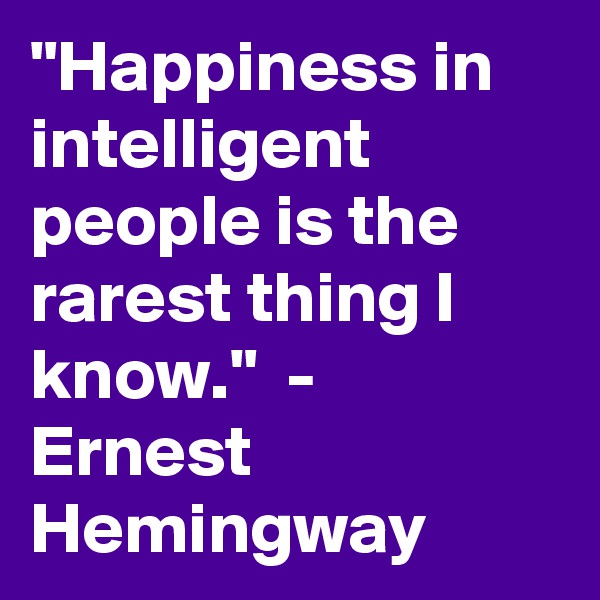 "Happiness in intelligent people is the rarest thing I know."  -  Ernest Hemingway 