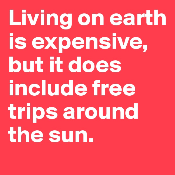 Living on earth is expensive, but it does include free trips around the sun.
