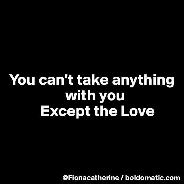 



You can't take anything
                  with you
          Except the Love


