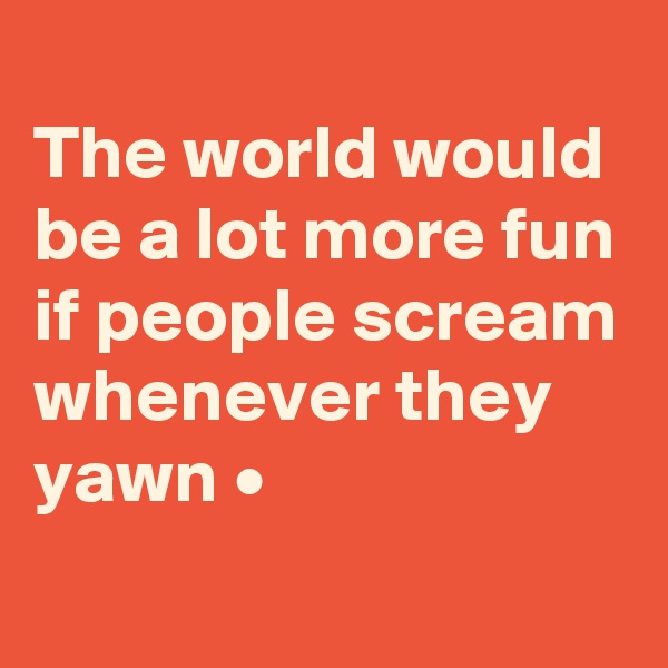 
The world would be a lot more fun if people scream whenever they yawn •
