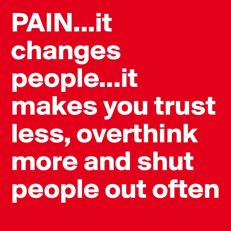 PAIN...it changes people...it makes you trust less, overthink more and shut people out often 