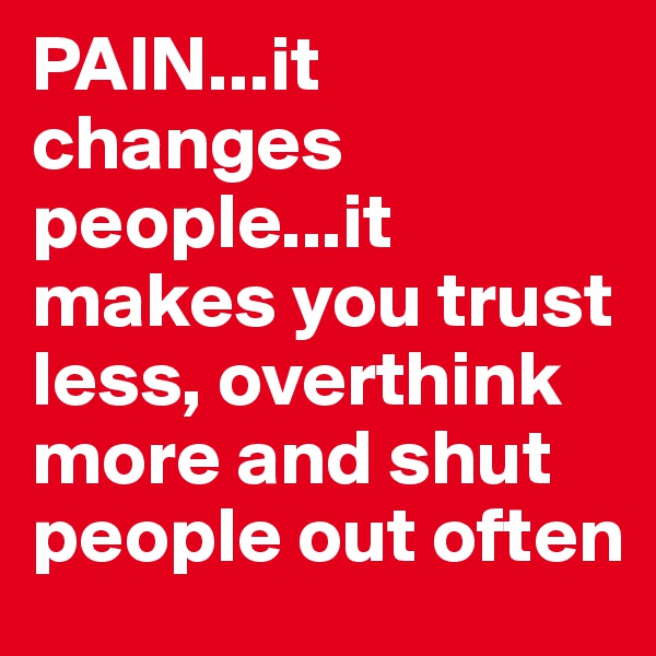 PAIN...it changes people...it makes you trust less, overthink more and shut people out often 