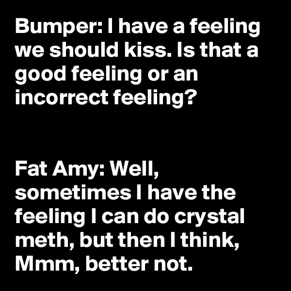 Bumper: I have a feeling we should kiss. Is that a good feeling or an incorrect feeling?


Fat Amy: Well, sometimes I have the feeling I can do crystal meth, but then I think, Mmm, better not.