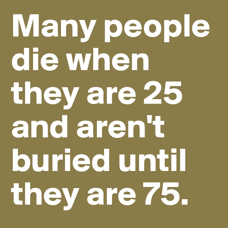 Many people die when they are 25 and aren't buried until they are 75. 