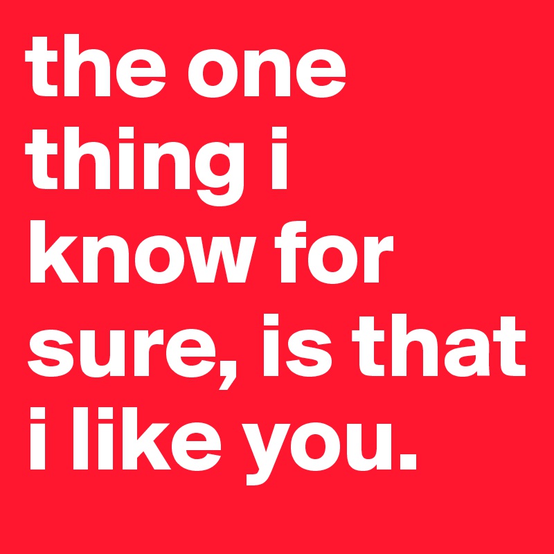 the one thing i know for sure, is that i like you. 