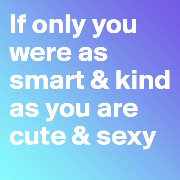 If only you were as smart & kind 
as you are cute & sexy