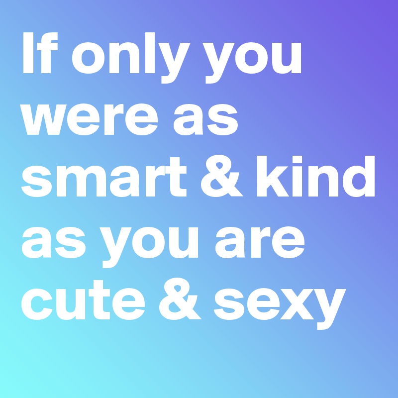 If only you were as smart & kind 
as you are cute & sexy