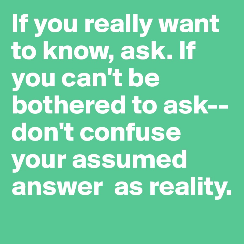 If you really want to know, ask. If you can't be bothered to ask--don't confuse your assumed answer  as reality.