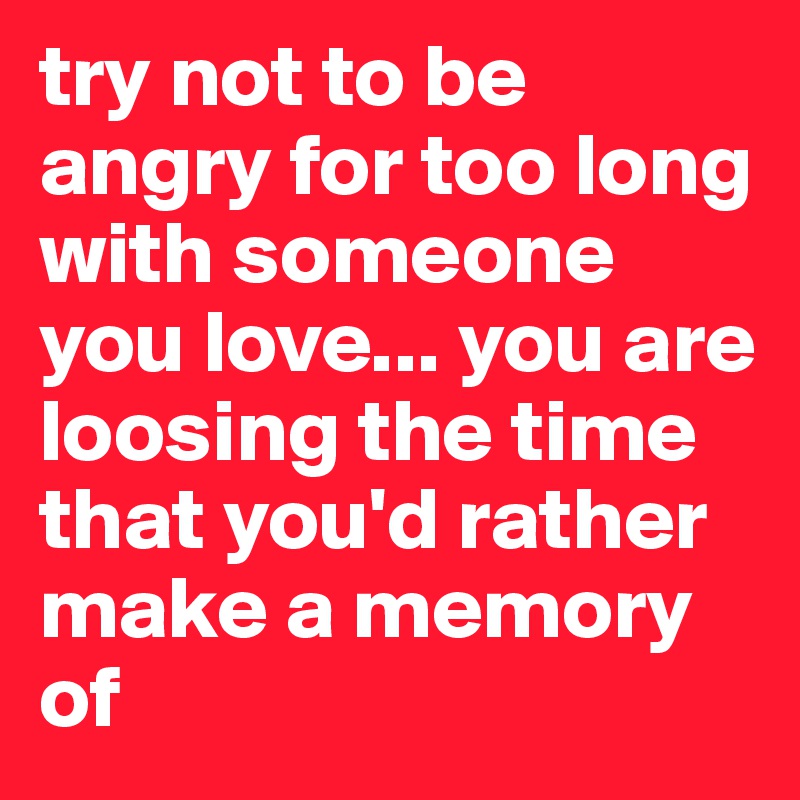 try not to be angry for too long with someone you love... you are loosing the time that you'd rather make a memory of
