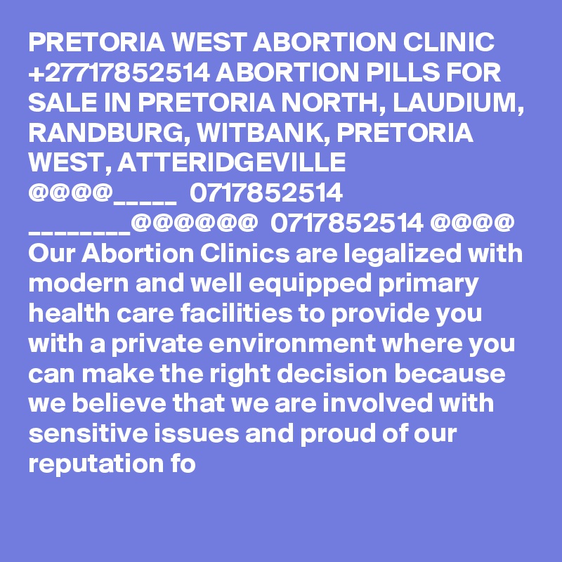 PRETORIA WEST ABORTION CLINIC +27717852514 ABORTION PILLS FOR SALE IN PRETORIA NORTH, LAUDIUM, RANDBURG, WITBANK, PRETORIA WEST, ATTERIDGEVILLE
@@@@_____  0717852514  ________@@@@@@  0717852514 @@@@
Our Abortion Clinics are legalized with modern and well equipped primary health care facilities to provide you with a private environment where you can make the right decision because we believe that we are involved with sensitive issues and proud of our reputation fo