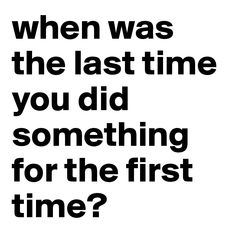 when was   the last time you did something for the first time?