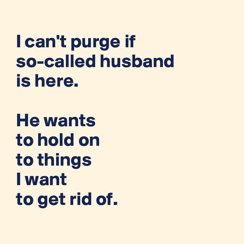 
 I can't purge if
 so-called husband
 is here.

 He wants
 to hold on
 to things
 I want
 to get rid of.
