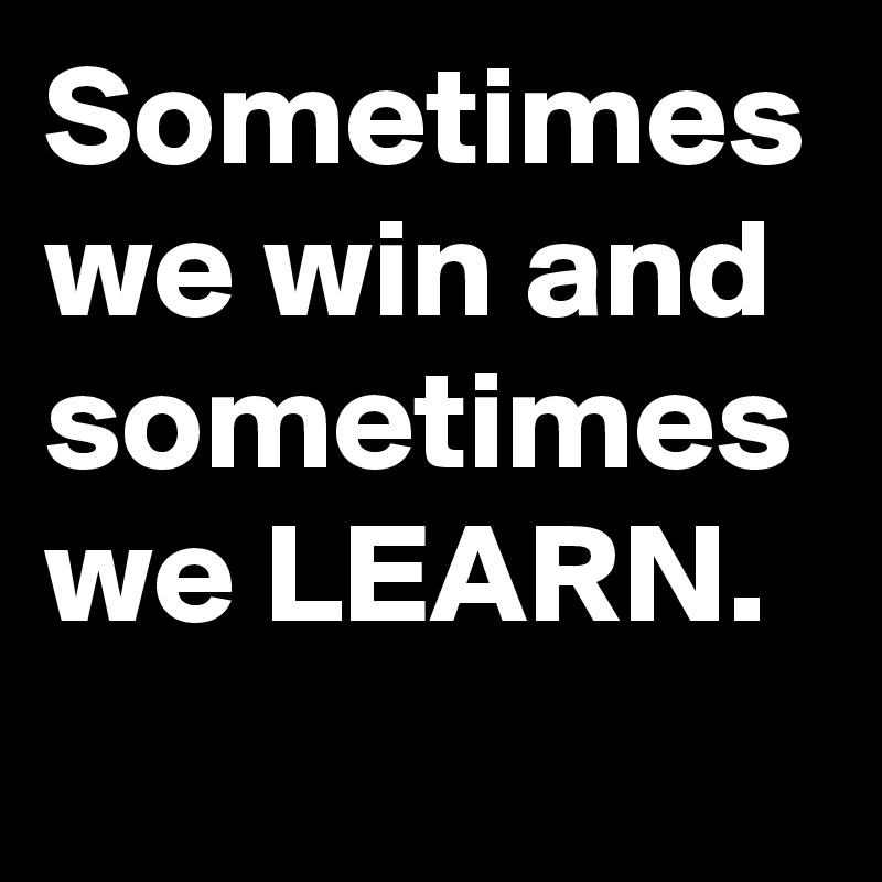 Sometimes we win and sometimes we LEARN. 