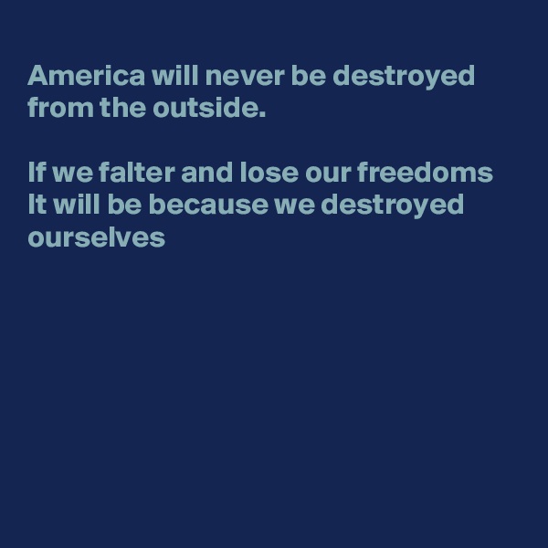 
America will never be destroyed from the outside. 

If we falter and lose our freedoms
It will be because we destroyed ourselves 







