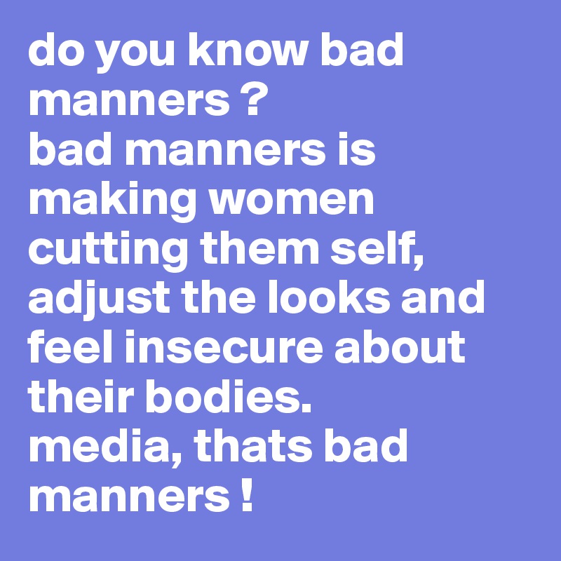 do you know bad manners ? 
bad manners is making women cutting them self, adjust the looks and feel insecure about their bodies.
media, thats bad manners !