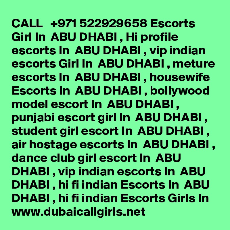 CALL   +971 522929658 Escorts Girl In  ABU DHABI , Hi profile escorts In  ABU DHABI , vip indian
escorts Girl In  ABU DHABI , meture escorts In  ABU DHABI , housewife Escorts In  ABU DHABI , bollywood
model escort In  ABU DHABI , punjabi escort girl In  ABU DHABI , student girl escort In  ABU DHABI , air hostage escorts In  ABU DHABI , dance club girl escort In  ABU DHABI , vip indian escorts In  ABU DHABI , hi fi indian Escorts In  ABU DHABI , hi fi indian Escorts Girls In
www.dubaicallgirls.net