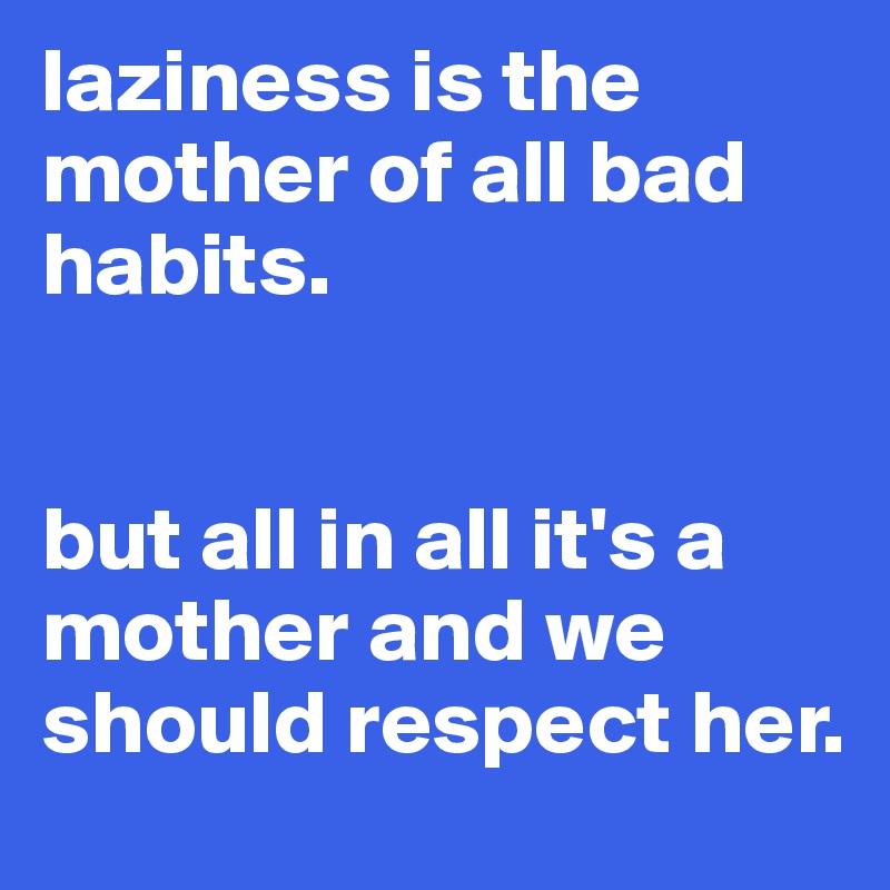 laziness is the mother of all bad habits. 


but all in all it's a mother and we should respect her. 